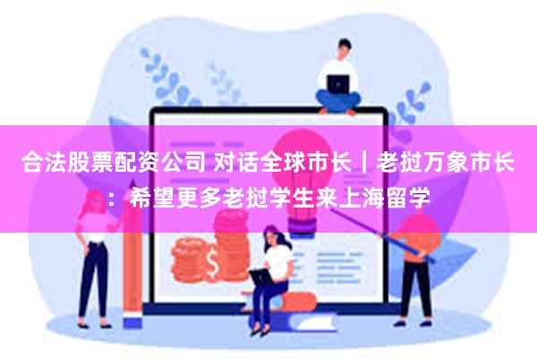 合法股票配资公司 对话全球市长｜老挝万象市长：希望更多老挝学生来上海留学
