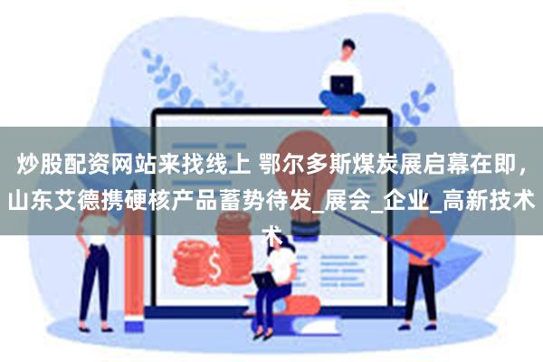 炒股配资网站来找线上 鄂尔多斯煤炭展启幕在即，山东艾德携硬核产品蓄势待发_展会_企业_高新技术