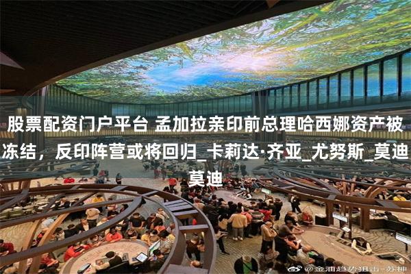 股票配资门户平台 孟加拉亲印前总理哈西娜资产被冻结，反印阵营或将回归_卡莉达·齐亚_尤努斯_莫迪