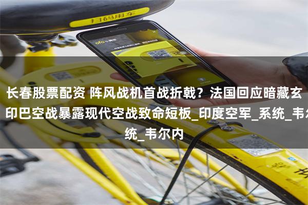 长春股票配资 阵风战机首战折戟？法国回应暗藏玄机，印巴空战暴露现代空战致命短板_印度空军_系统_韦尔内