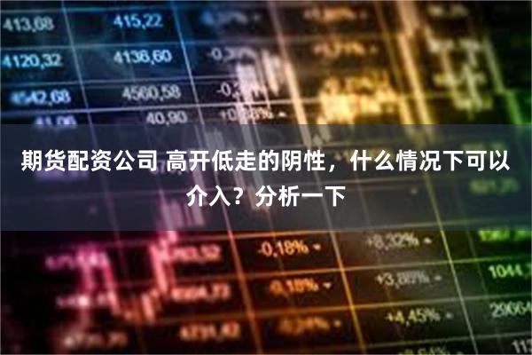 期货配资公司 高开低走的阴性，什么情况下可以介入？分析一下