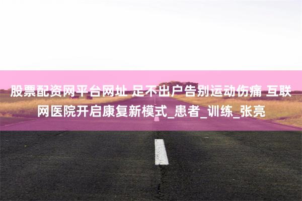 股票配资网平台网址 足不出户告别运动伤痛 互联网医院开启康复新模式_患者_训练_张亮