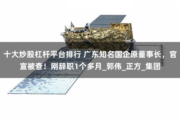 十大炒股杠杆平台排行 广东知名国企原董事长，官宣被查！刚辞职1个多月_郭伟_正方_集团