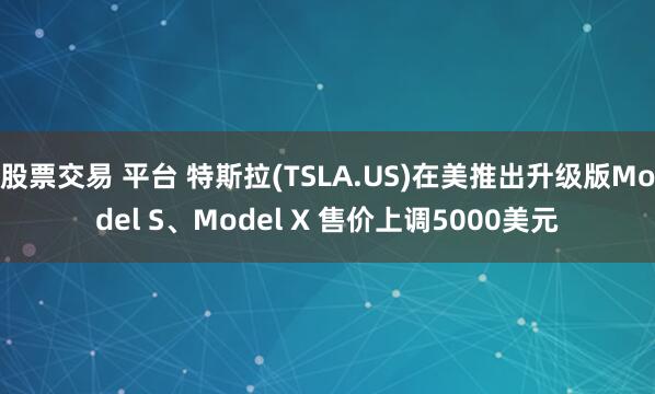 股票交易 平台 特斯拉(TSLA.US)在美推出升级版Model S、Model X 售价上调5000美元