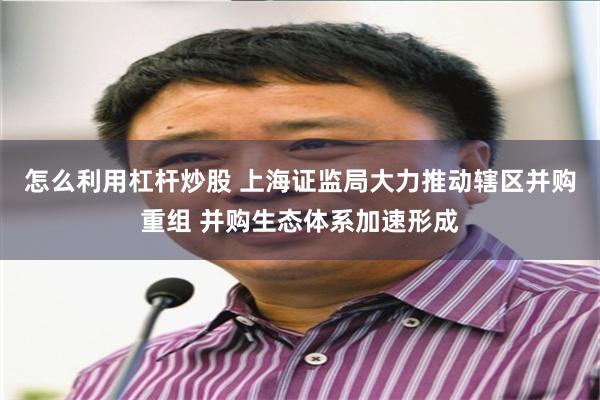 怎么利用杠杆炒股 上海证监局大力推动辖区并购重组 并购生态体系加速形成