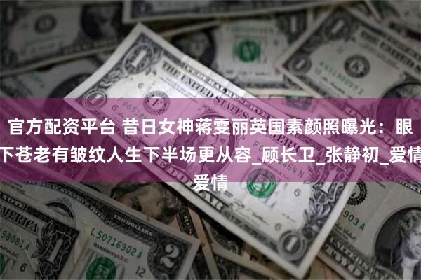 官方配资平台 昔日女神蒋雯丽英国素颜照曝光：眼下苍老有皱纹人生下半场更从容_顾长卫_张静初_爱情