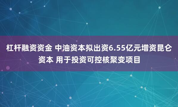 杠杆融资资金 中油资本拟出资6.55亿元增资昆仑资本 用于投资可控核聚变项目