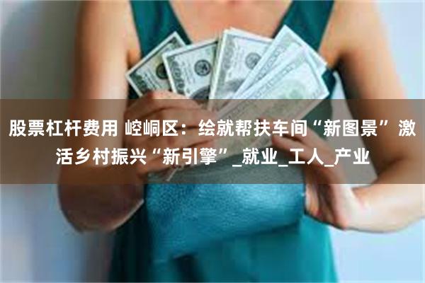 股票杠杆费用 崆峒区：绘就帮扶车间“新图景” 激活乡村振兴“新引擎”_就业_工人_产业
