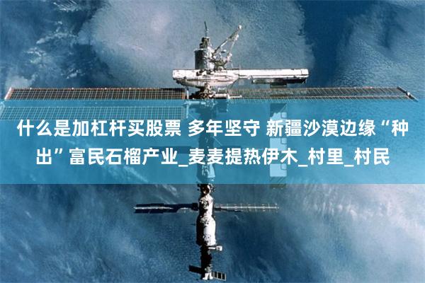 什么是加杠杆买股票 多年坚守 新疆沙漠边缘“种出”富民石榴产业_麦麦提热伊木_村里_村民