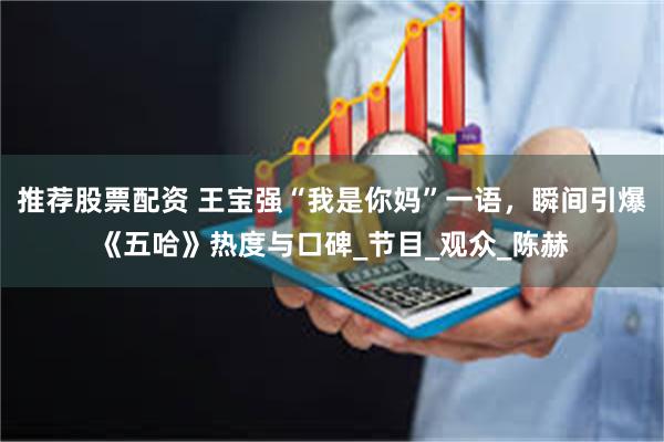 推荐股票配资 王宝强“我是你妈”一语，瞬间引爆《五哈》热度与口碑_节目_观众_陈赫