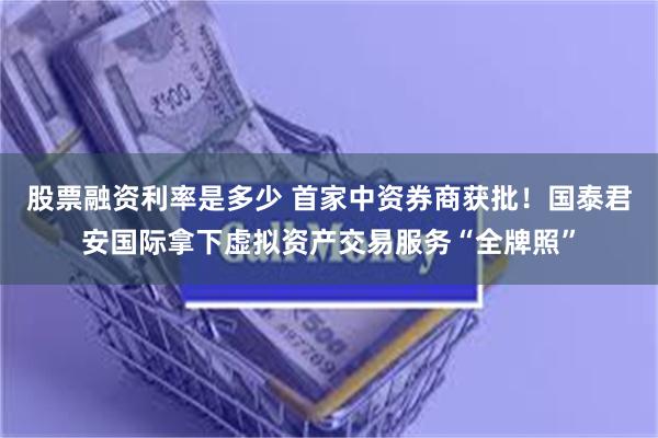 股票融资利率是多少 首家中资券商获批！国泰君安国际拿下虚拟资产交易服务“全牌照”