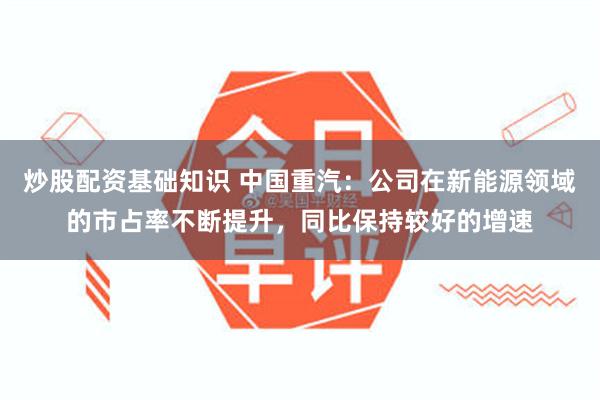 炒股配资基础知识 中国重汽：公司在新能源领域的市占率不断提升，同比保持较好的增速