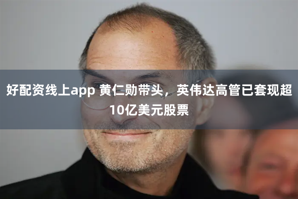好配资线上app 黄仁勋带头，英伟达高管已套现超10亿美元股票