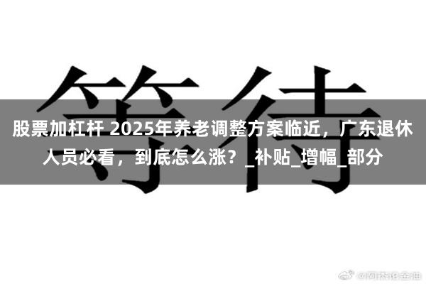股票加杠杆 2025年养老调整方案临近，广东退休人员必看，到底怎么涨？_补贴_增幅_部分