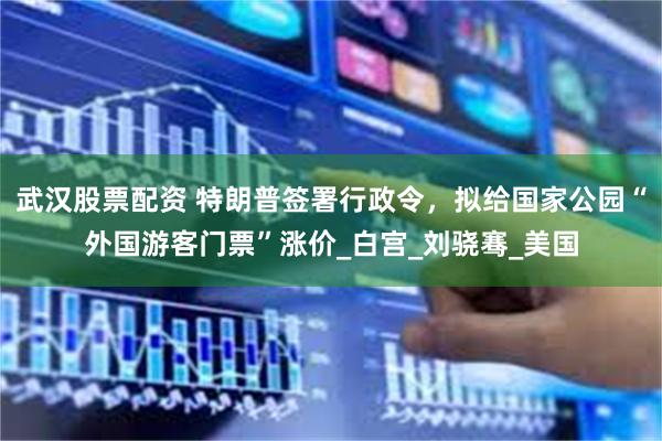 武汉股票配资 特朗普签署行政令，拟给国家公园“外国游客门票”涨价_白宫_刘骁骞_美国