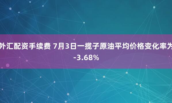 外汇配资手续费 7月3日一揽子原油平均价格变化率为-3.68%