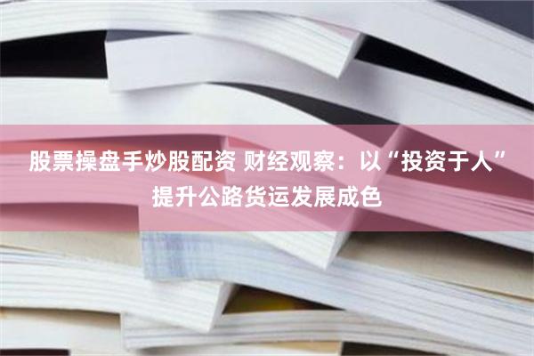 股票操盘手炒股配资 财经观察：以“投资于人”提升公路货运发展成色