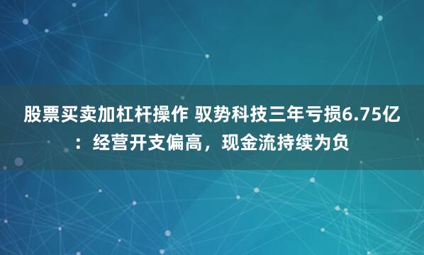 股票买卖加杠杆操作 驭势科技三年亏损6.75亿：经营开支偏高，现金流持续为负