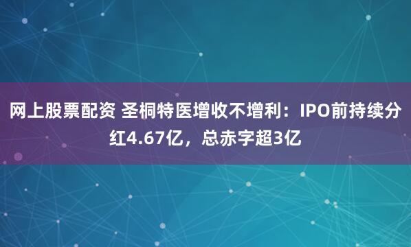 网上股票配资 圣桐特医增收不增利：IPO前持续分红4.67亿，总赤字超3亿