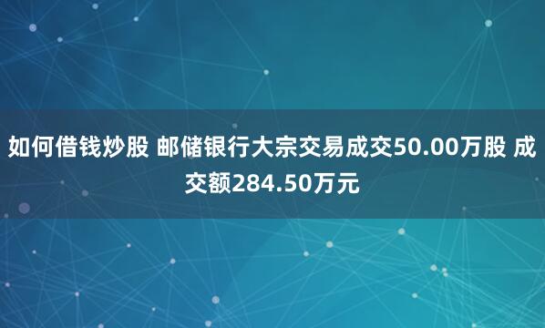 如何借钱炒股 邮储银行大宗交易成交50.00万股 成交额284.50万元