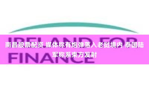 南昌股票配资 媒体称有炮弹落入老挝境内 泰国陆军称系柬方发射