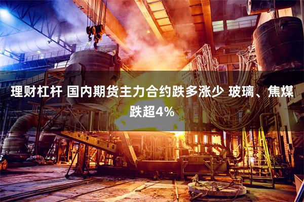 理财杠杆 国内期货主力合约跌多涨少 玻璃、焦煤跌超4%