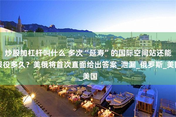 炒股加杠杆叫什么 多次“延寿”的国际空间站还能服役多久？美俄将首次直面给出答案_泄漏_俄罗斯_美国