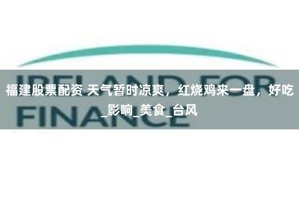 福建股票配资 天气暂时凉爽，红烧鸡来一盘，好吃_影响_美食_台风