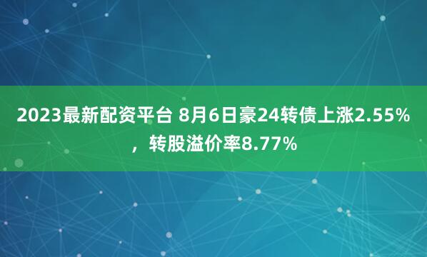 2023最新配资平台 8月6日豪24转债上涨2.55%，转股溢价率8.77%