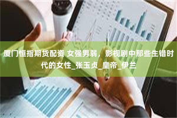 厦门恒指期货配资 女强男弱，影视剧中那些生错时代的女性_张玉贞_皇帝_伊兰