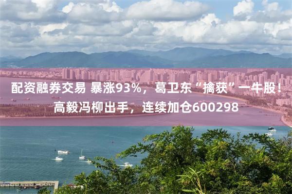 配资融券交易 暴涨93%，葛卫东“擒获”一牛股！高毅冯柳出手，连续加仓600298