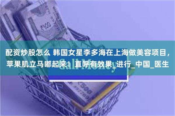 配资炒股怎么 韩国女星李多海在上海做美容项目，苹果肌立马嘟起来！直呼有效果_进行_中国_医生