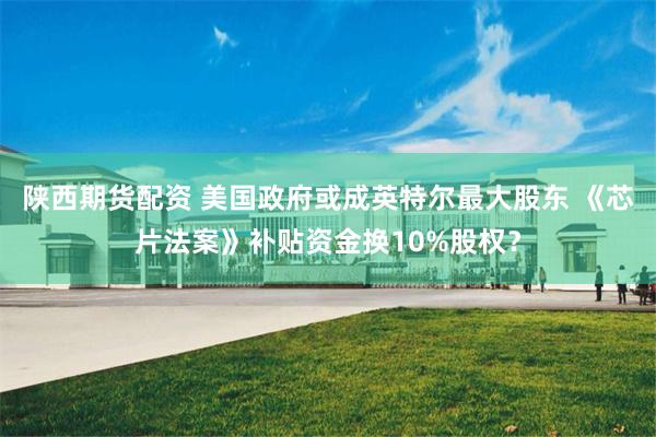 陕西期货配资 美国政府或成英特尔最大股东 《芯片法案》补贴资金换10%股权？