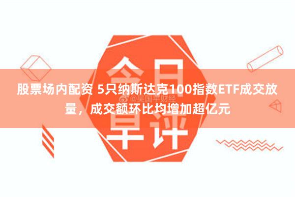 股票场内配资 5只纳斯达克100指数ETF成交放量，成交额环比均增加超亿元