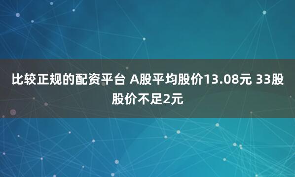 比较正规的配资平台 A股平均股价13.08元 33股股价不足2元