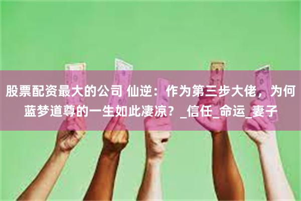 股票配资最大的公司 仙逆：作为第三步大佬，为何蓝梦道尊的一生如此凄凉？_信任_命运_妻子
