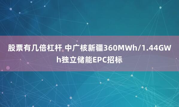 股票有几倍杠杆 中广核新疆360MWh/1.44GWh独立储能EPC招标