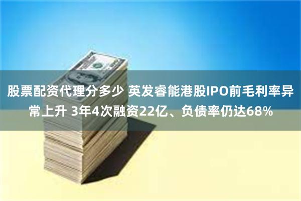 股票配资代理分多少 英发睿能港股IPO前毛利率异常上升 3年4次融资22亿、负债率仍达68%