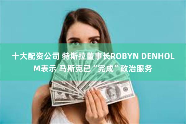 十大配资公司 特斯拉董事长ROBYN DENHOLM表示 马斯克已“完成”政治服务