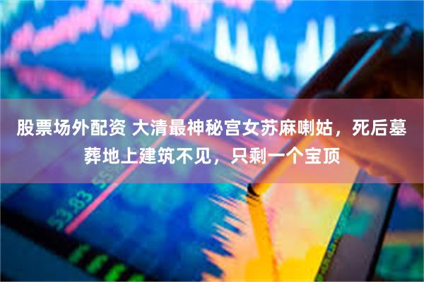 股票场外配资 大清最神秘宫女苏麻喇姑，死后墓葬地上建筑不见，只剩一个宝顶
