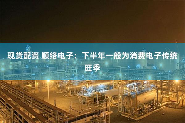 现货配资 顺络电子：下半年一般为消费电子传统旺季