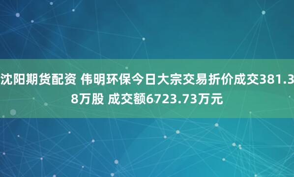 沈阳期货配资 伟明环保今日大宗交易折价成交381.38万股 成交额6723.73万元