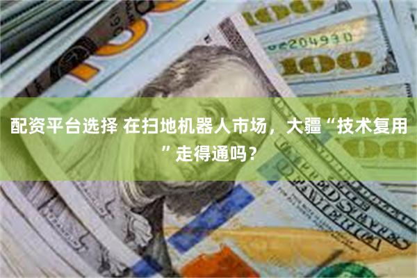 配资平台选择 在扫地机器人市场，大疆“技术复用”走得通吗？