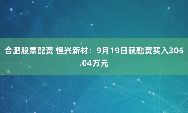 合肥股票配资 恒兴新材：9月19日获融资买入306.04万元