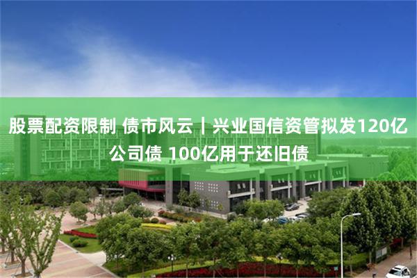 股票配资限制 债市风云|兴业国信资管拟发120亿公司债 100亿用于还旧债