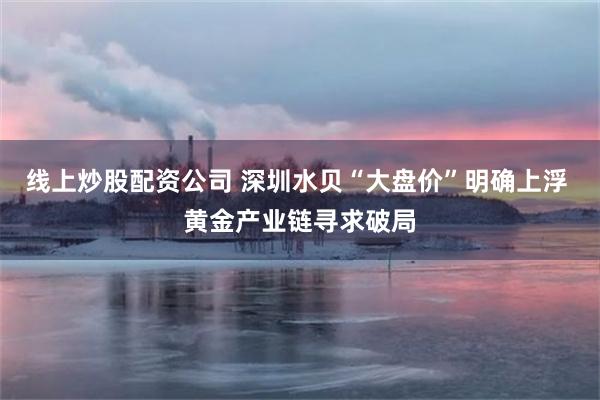 线上炒股配资公司 深圳水贝“大盘价”明确上浮 黄金产业链寻求破局