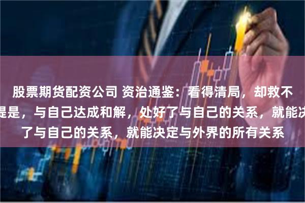 股票期货配资公司 资治通鉴:看得清局,却救不了自己?救自己的前提是,与自己达成和解,处好了与自己的关系,就能决定与外界的所有关系