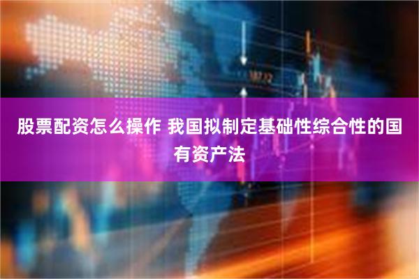 股票配资怎么操作 我国拟制定基础性综合性的国有资产法